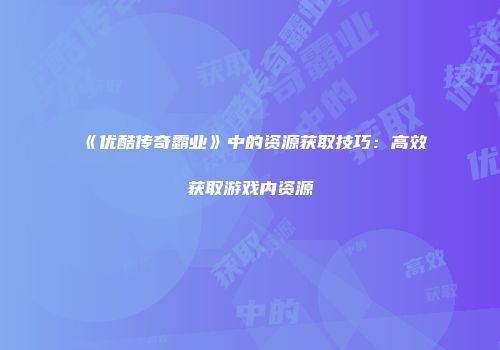 《优酷传奇霸业》中的资源获取技巧：高效获取游戏内资源