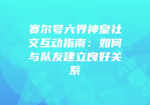 赛尔号六界神皇社交互动指南：如何与队友建立良好关系