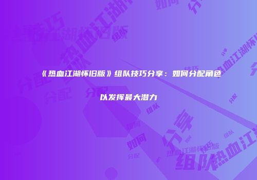 《热血江湖怀旧版》组队技巧分享：如何分配角色以发挥最大潜力
