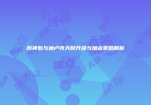 原神魁与迪卢克天赋升级与加点策略解析