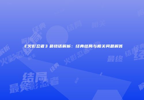 《火影忍者》最终话解析：经典结局与相关问题解答