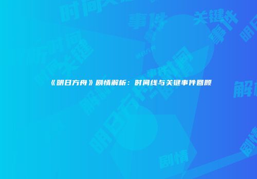 《明日方舟》剧情解析：时间线与关键事件回顾