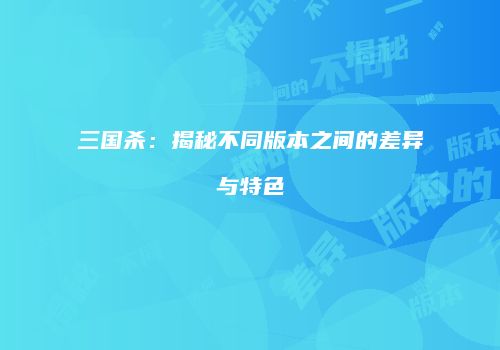 三国杀：揭秘不同版本之间的差异与特色