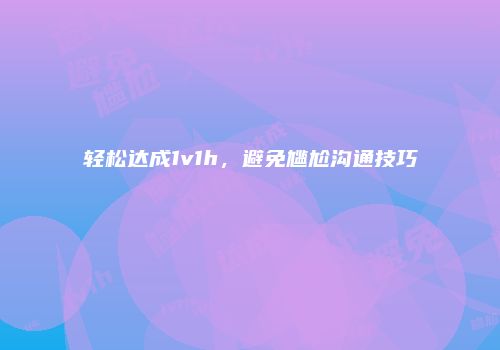 轻松达成1v1h，避免尴尬沟通技巧