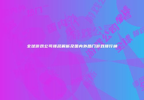 全球游戏公司排名解析及国内外热门游戏排行榜
