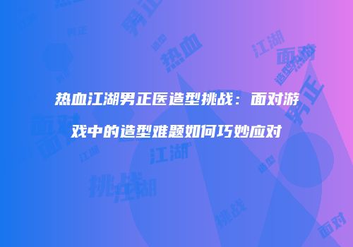 热血江湖男正医造型挑战:面对游戏中的造型难题如何巧妙应对