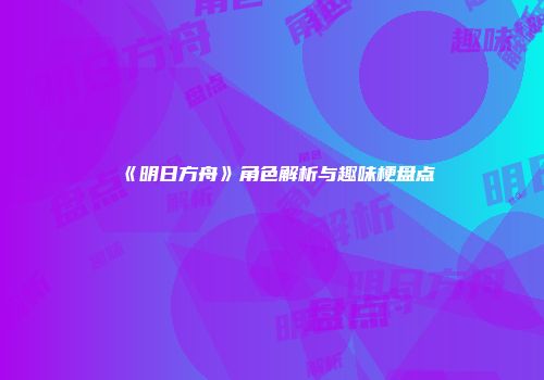 《明日方舟》角色解析与趣味梗盘点