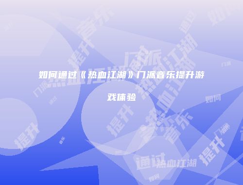 如何通过《热血江湖》门派音乐提升游戏体验