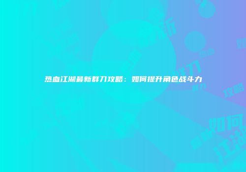 热血江湖最新群刀攻略：如何提升角色战斗力