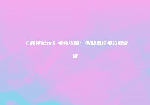 《魔神纪元》萌新攻略：职业选择与资源管理