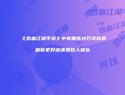 《热血江湖手游》中有哪些技巧可以帮助你更好地清理敌人团队