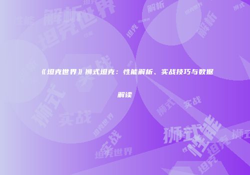 《坦克世界》狮式坦克：性能解析、实战技巧与数据解读