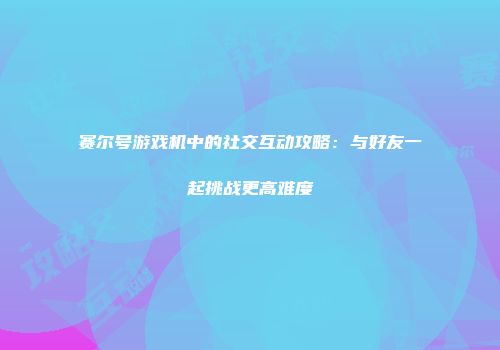 赛尔号游戏机中的社交互动攻略：与好友一起挑战更高难度