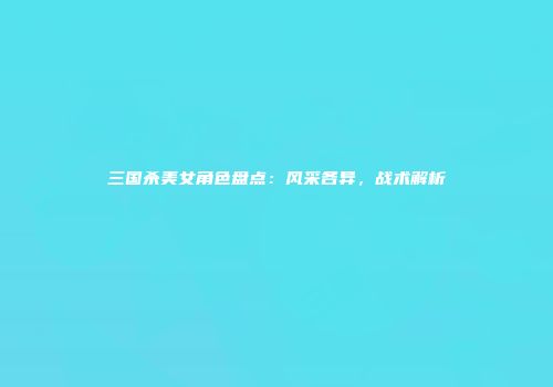 三国杀美女角色盘点：风采各异，战术解析