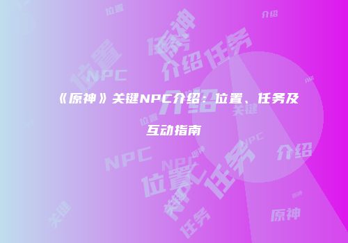 《原神》关键NPC介绍：位置、任务及互动指南