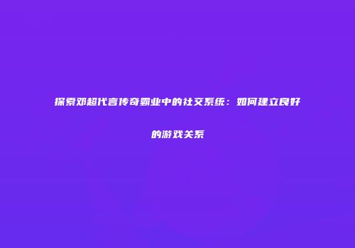 探索邓超代言传奇霸业中的社交系统：如何建立良好的游戏关系