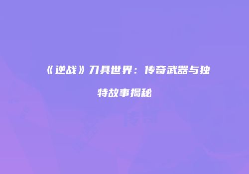 《逆战》刀具世界：传奇武器与独特故事揭秘