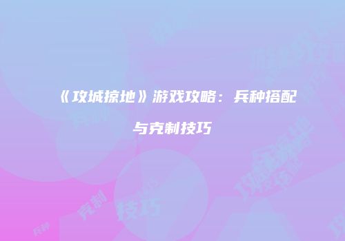 《攻城掠地》游戏攻略：兵种搭配与克制技巧