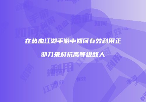 在热血江湖手游中如何有效利用正邪刀来对抗高等级敌人