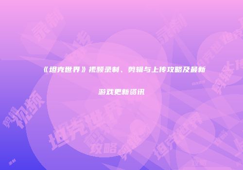《坦克世界》视频录制、剪辑与上传攻略及最新游戏更新资讯