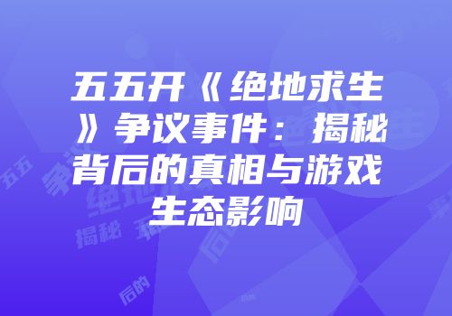 五五开《绝地求生》争议事件：揭秘背后的真相与游戏生态影响