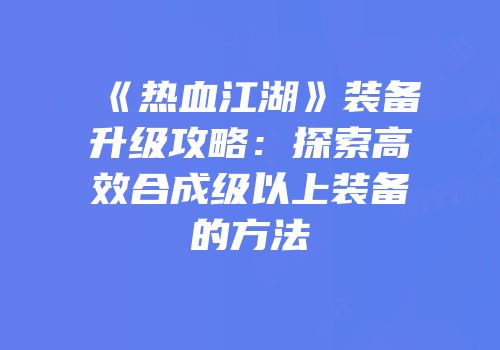 《热血江湖》装备升级攻略：探索高效合成级以上装备的方法