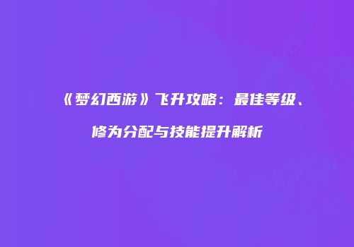 《梦幻西游》飞升攻略：最佳等级、修为分配与技能提升解析