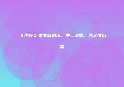 《原神》皇女菲谢尔：中二之皇，冰之反抗者
