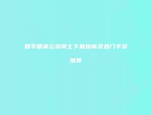 和平精英云游骑士下载指南及热门手游推荐