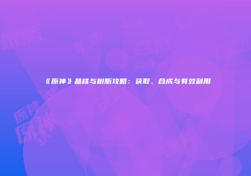 《原神》晶核与树脂攻略：获取、合成与有效利用