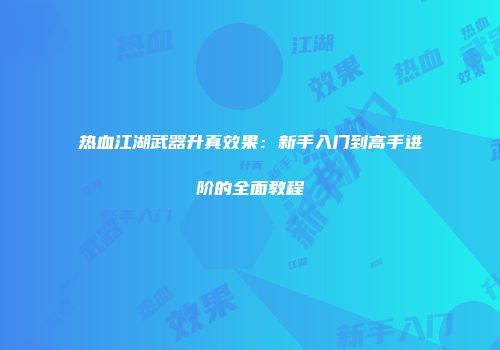 热血江湖武器升真效果：新手入门到高手进阶的全面教程