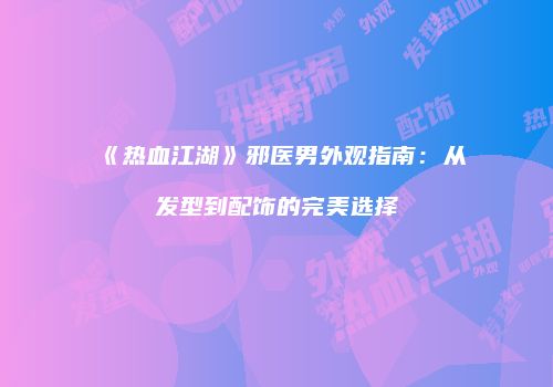 《热血江湖》邪医男外观指南：从发型到配饰的完美选择