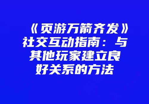 《页游万箭齐发》社交互动指南：与其他玩家建立良好关系的方法