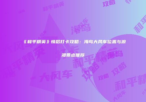 《和平精英》情侣打卡攻略：海岛大风车位置与浪漫景点推荐