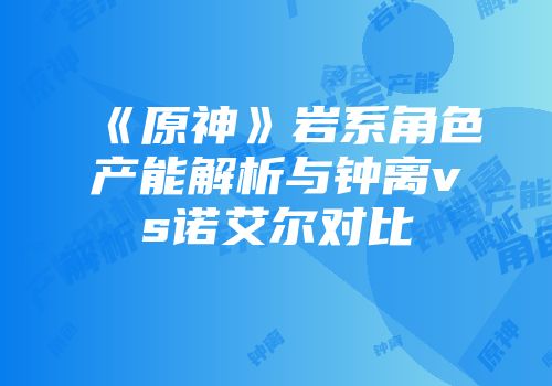 《原神》岩系角色产能解析与钟离vs诺艾尔对比