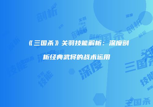 《三国杀》关羽技能解析：深度剖析经典武将的战术运用