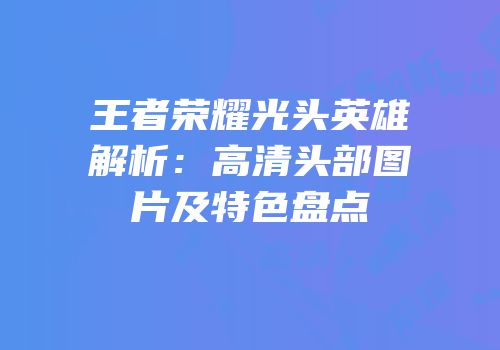 王者荣耀光头英雄解析：高清头部图片及特色盘点