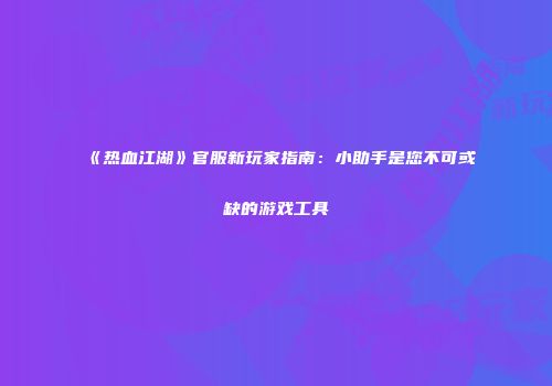 《热血江湖》官服新玩家指南：小助手是您不可或缺的游戏工具