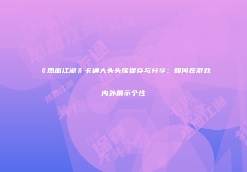 《热血江湖》卡通大头头像保存与分享:如何在游戏内外展示个性