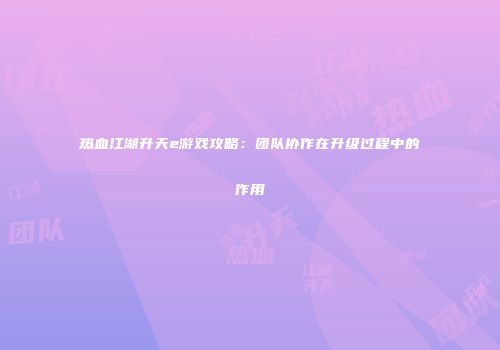 热血江湖升天e游戏攻略：团队协作在升级过程中的作用
