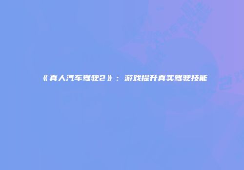 《真人汽车驾驶2》：游戏提升真实驾驶技能