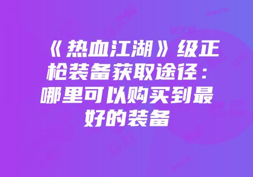 《热血江湖》级正枪装备获取途径:哪里可以购买到最好的装备