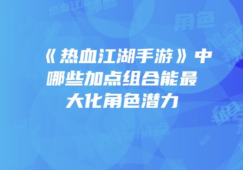 《热血江湖手游》中哪些加点组合能最大化角色潜力