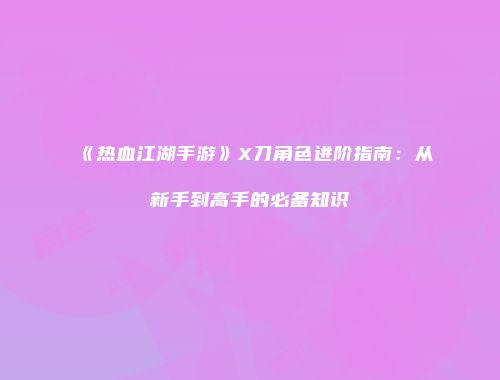《热血江湖手游》X刀角色进阶指南:从新手到高手的必备知识