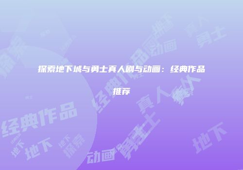 探索地下城与勇士真人剧与动画：经典作品推荐