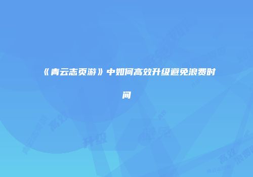 《青云志页游》中如何高效升级避免浪费时间