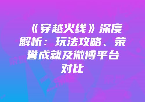 《穿越火线》深度解析：玩法攻略、荣誉成就及微博平台对比