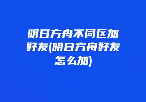 明日方舟不同区加好友(明日方舟好友怎么加)