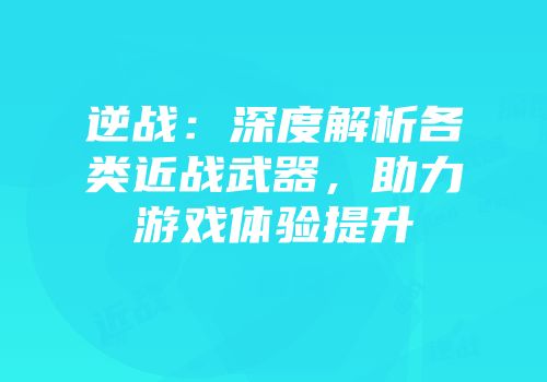 逆战：深度解析各类近战武器，助力游戏体验提升