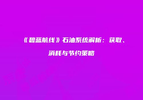 《碧蓝航线》石油系统解析：获取、消耗与节约策略